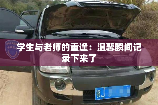 学生与老师的重逢：温馨瞬间记录下来了