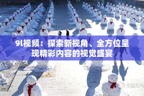 9l视频：探索新视角、全方位呈现精彩内容的视觉盛宴