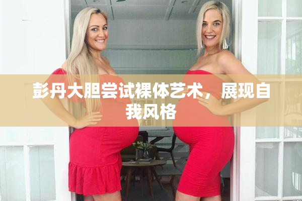 彭丹大胆尝试裸体艺术，展现自我风格