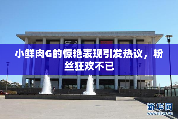 小鲜肉G的惊艳表现引发热议，粉丝狂欢不已