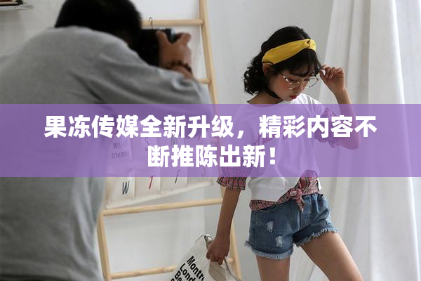 果冻传媒全新升级，精彩内容不断推陈出新！