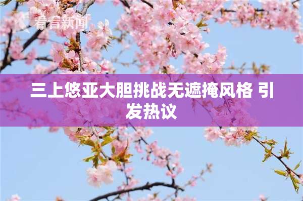 三上悠亚大胆挑战无遮掩风格 引发热议