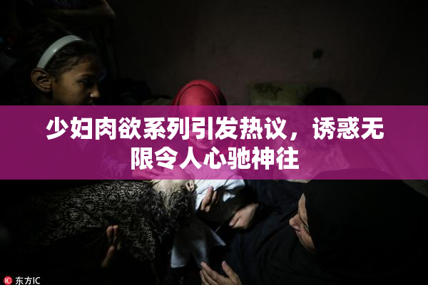 少妇肉欲系列引发热议，诱惑无限令人心驰神往