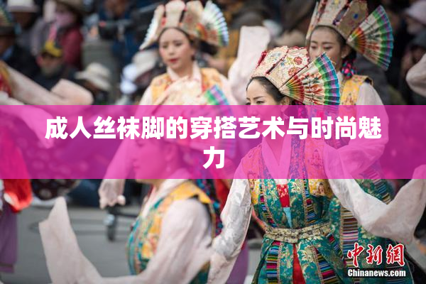 成人丝袜脚的穿搭艺术与时尚魅力