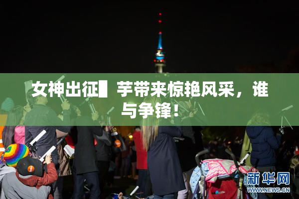 女神出征▌芋带来惊艳风采，谁与争锋！