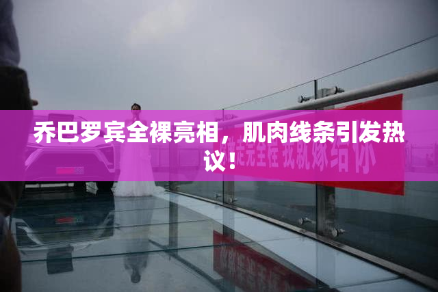乔巴罗宾全裸亮相，肌肉线条引发热议！