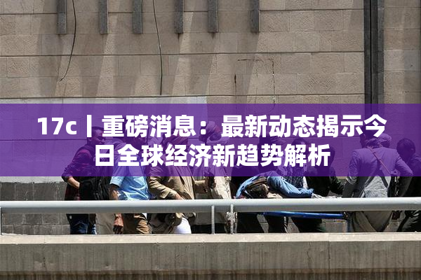 17c丨重磅消息：最新动态揭示今日全球经济新趋势解析