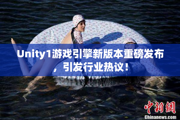 Unity1游戏引擎新版本重磅发布，引发行业热议！