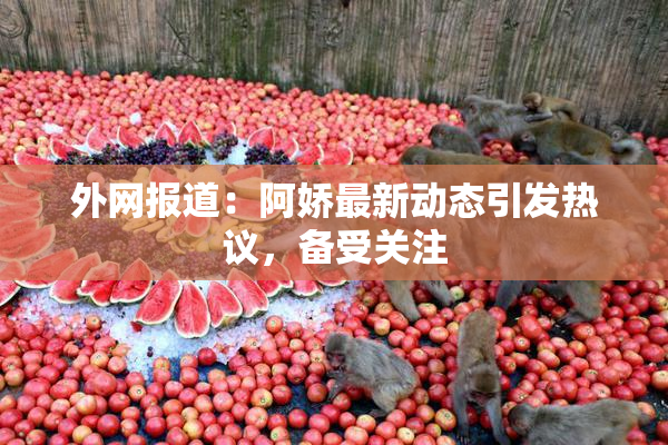 外网报道：阿娇最新动态引发热议，备受关注
