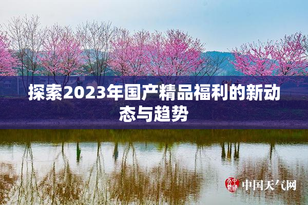 探索2023年国产精品福利的新动态与趋势