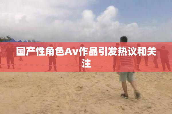国产性角色Av作品引发热议和关注