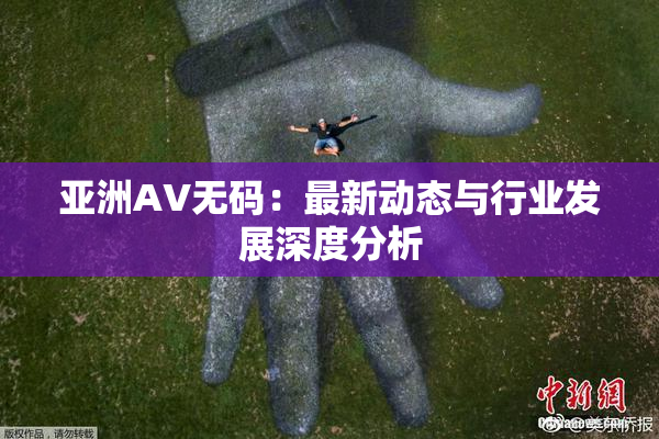 亚洲AV无码：最新动态与行业发展深度分析