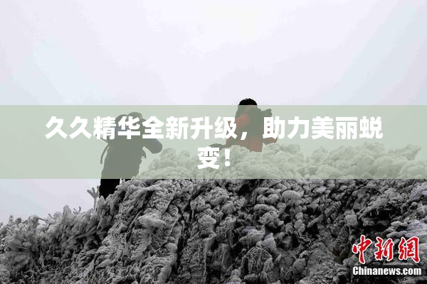久久精华全新升级，助力美丽蜕变！