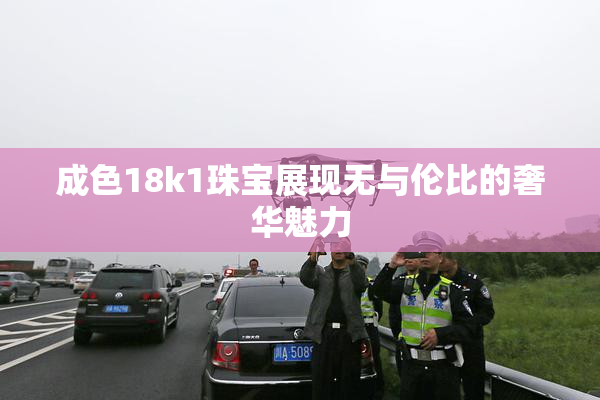 成色18k1珠宝展现无与伦比的奢华魅力