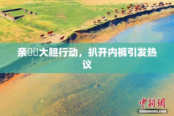 亲妺妺大胆行动，扒开内裤引发热议