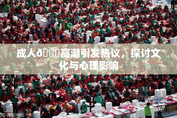 成人🔞高潮引发热议，探讨文化与心理影响