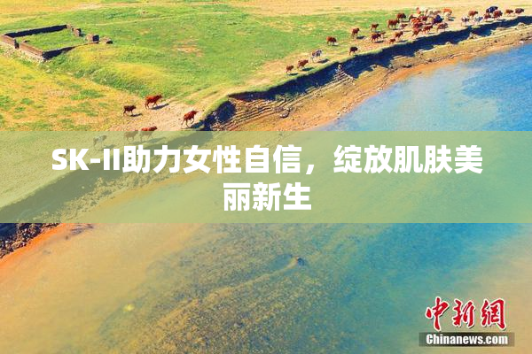 SK-II助力女性自信，绽放肌肤美丽新生