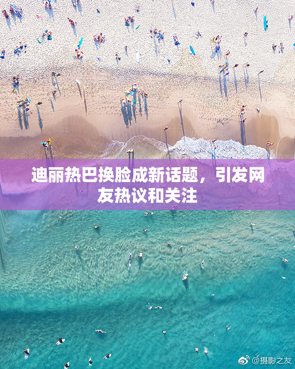 迪丽热巴换脸成新话题，引发网友热议和关注
