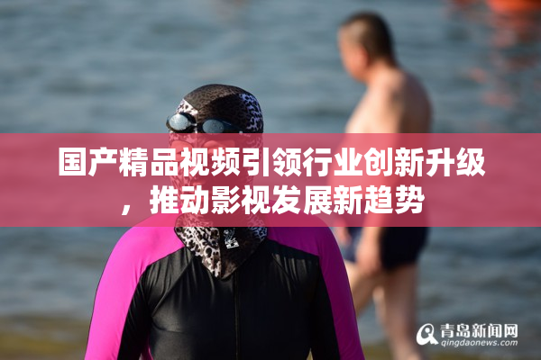 国产精品视频引领行业创新升级，推动影视发展新趋势
