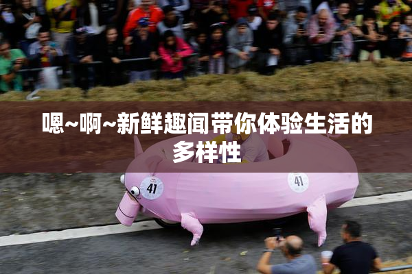 嗯~啊~新鲜趣闻带你体验生活的多样性