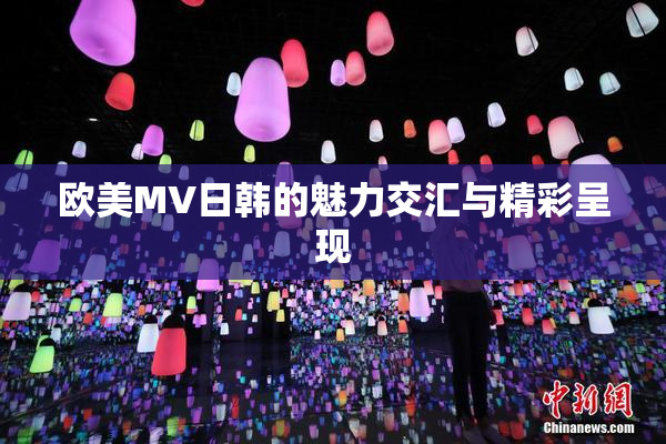 欧美MV日韩的魅力交汇与精彩呈现