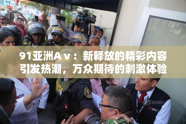 91亚洲Aⅴ：新释放的精彩内容引发热潮，万众期待的刺激体验再升级！