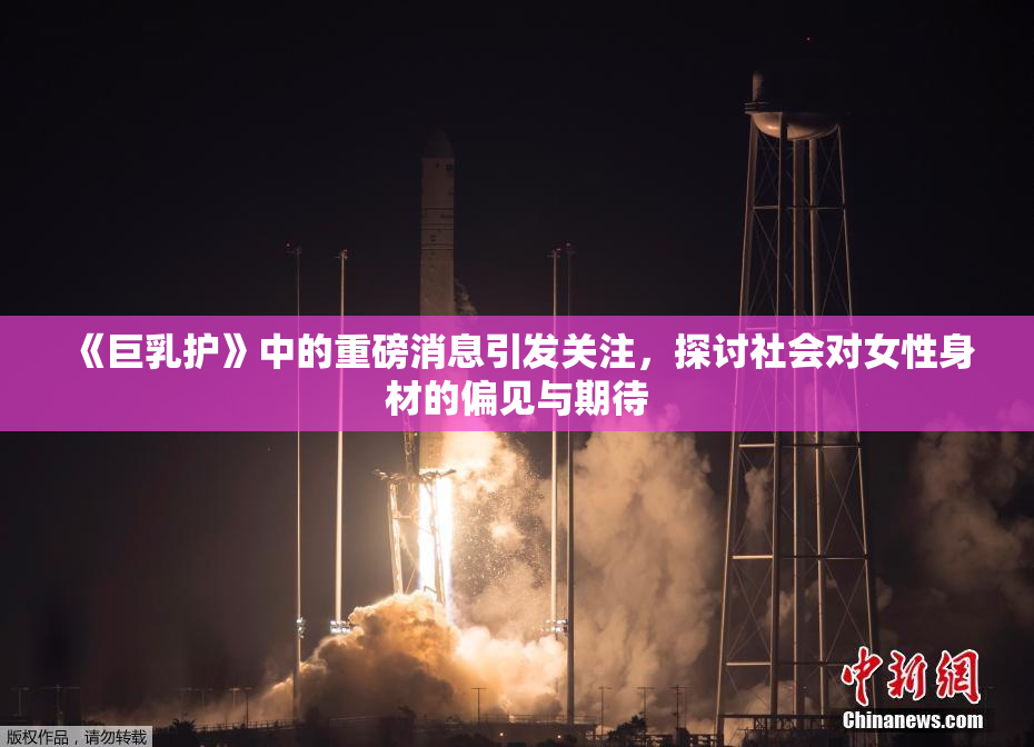 《巨乳护》中的重磅消息引发关注，探讨社会对女性身材的偏见与期待
