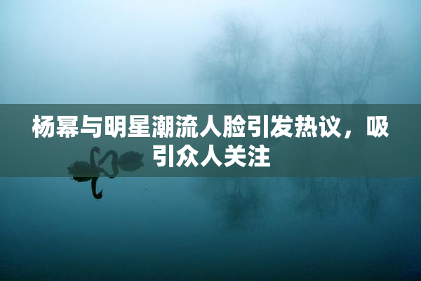 杨幂与明星潮流人脸引发热议，吸引众人关注