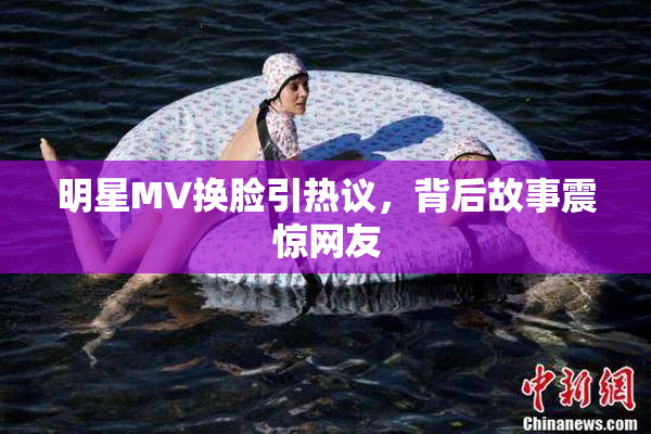 明星MV换脸引热议，背后故事震惊网友