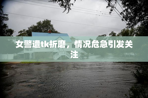 女警遭tk折磨，情况危急引发关注