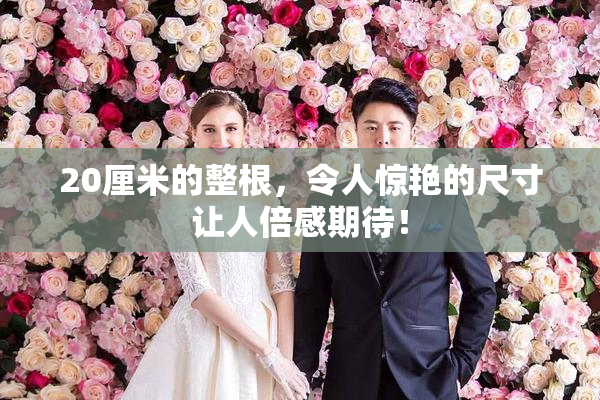 20厘米的整根，令人惊艳的尺寸让人倍感期待！