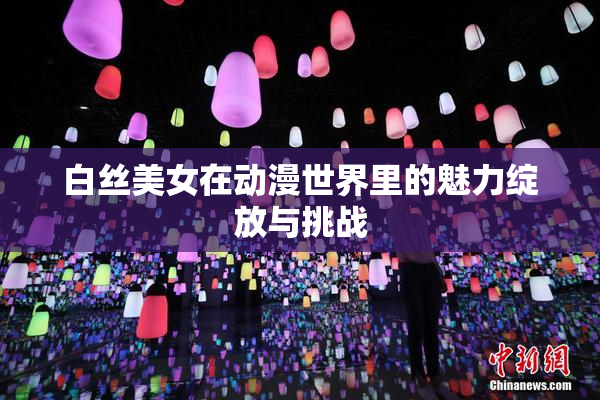 白丝美女在动漫世界里的魅力绽放与挑战