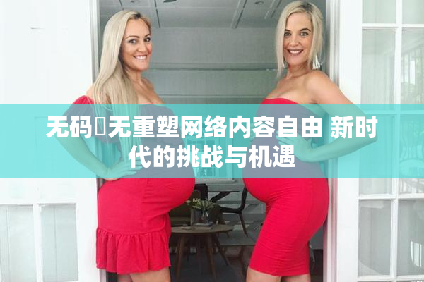 无码囯无重塑网络内容自由 新时代的挑战与机遇