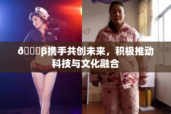 👙β携手共创未来，积极推动科技与文化融合
