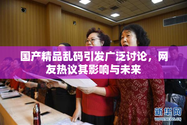 国产精品乱码引发广泛讨论，网友热议其影响与未来