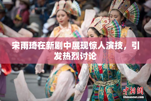 宋雨琦在新剧中展现惊人演技，引发热烈讨论