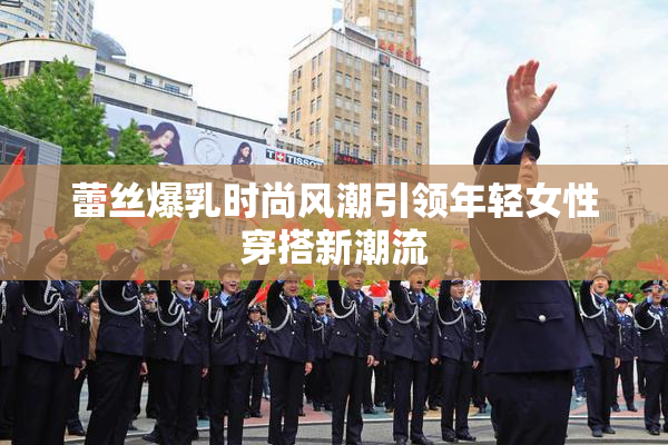蕾丝爆乳时尚风潮引领年轻女性穿搭新潮流