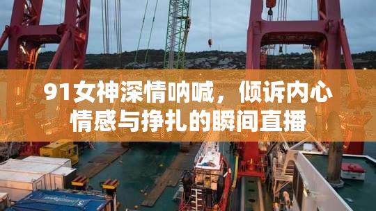 91女神深情呐喊，倾诉内心情感与挣扎的瞬间直播