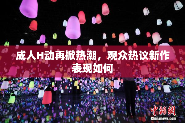 成人H动再掀热潮，观众热议新作表现如何