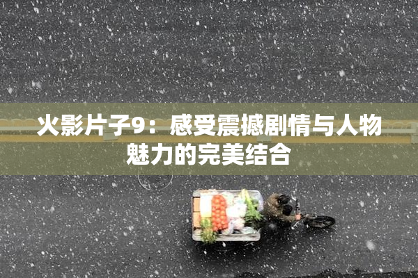 火影片子9：感受震撼剧情与人物魅力的完美结合