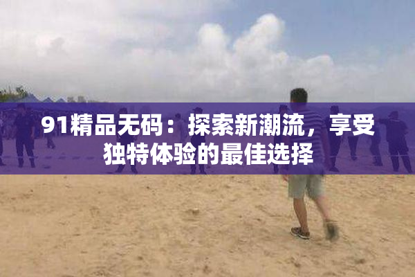 91精品无码：探索新潮流，享受独特体验的最佳选择