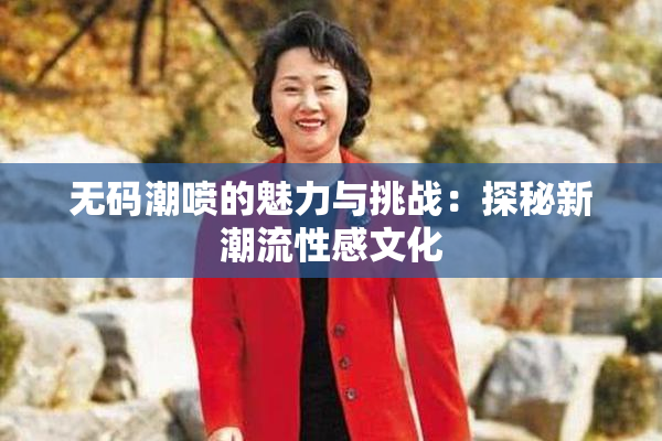 无码潮喷的魅力与挑战：探秘新潮流性感文化