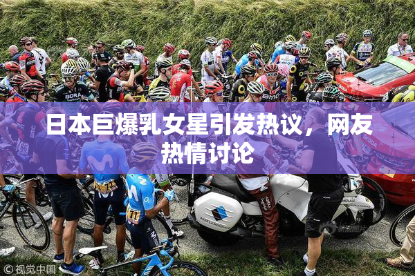 日本巨爆乳女星引发热议，网友热情讨论