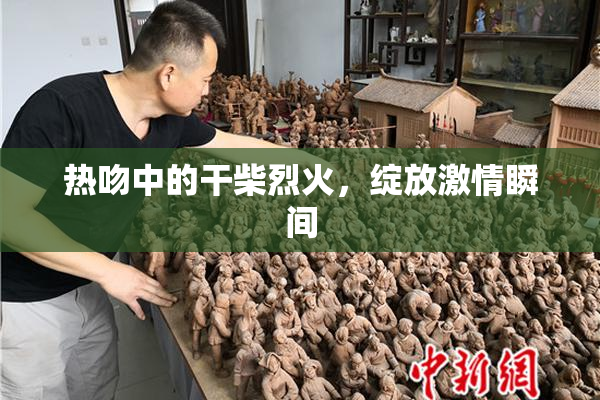 热吻中的干柴烈火，绽放激情瞬间