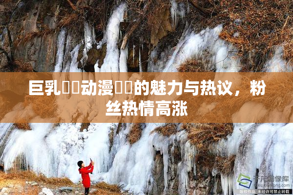 巨乳❌‌动漫❌‌的魅力与热议，粉丝热情高涨