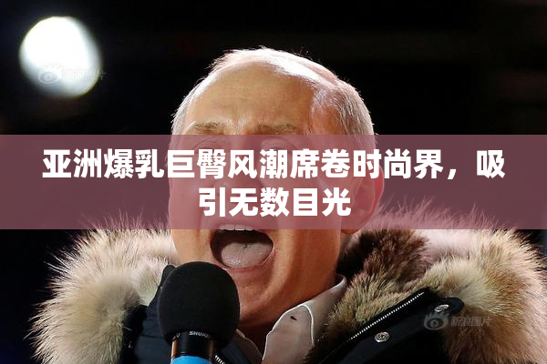 亚洲爆乳巨臀风潮席卷时尚界，吸引无数目光