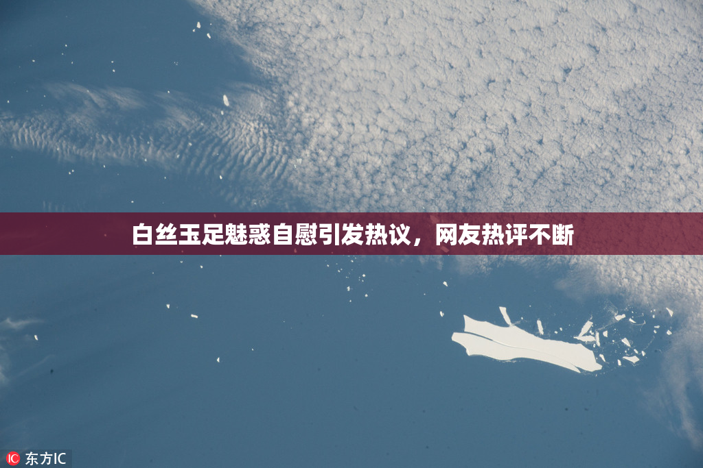 白丝玉足魅惑自慰引发热议，网友热评不断