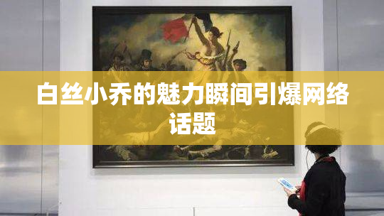 白丝小乔的魅力瞬间引爆网络话题