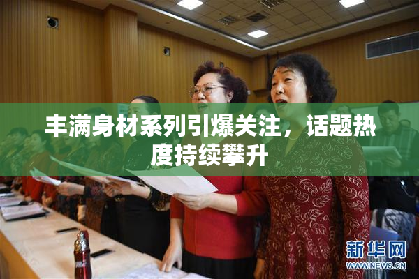丰满身材系列引爆关注，话题热度持续攀升