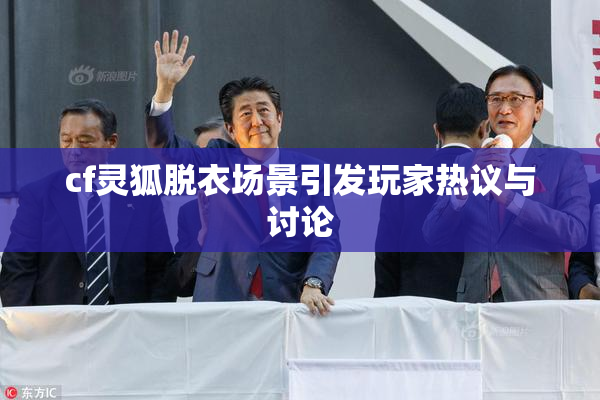 cf灵狐脱衣场景引发玩家热议与讨论